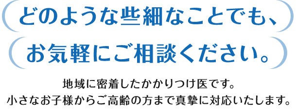 どのような些細なことでも、お気軽にご相談ください。地域に密着したかかりつけ医です。小さなお子様からご高齢の方まで真摯に対応いたします。